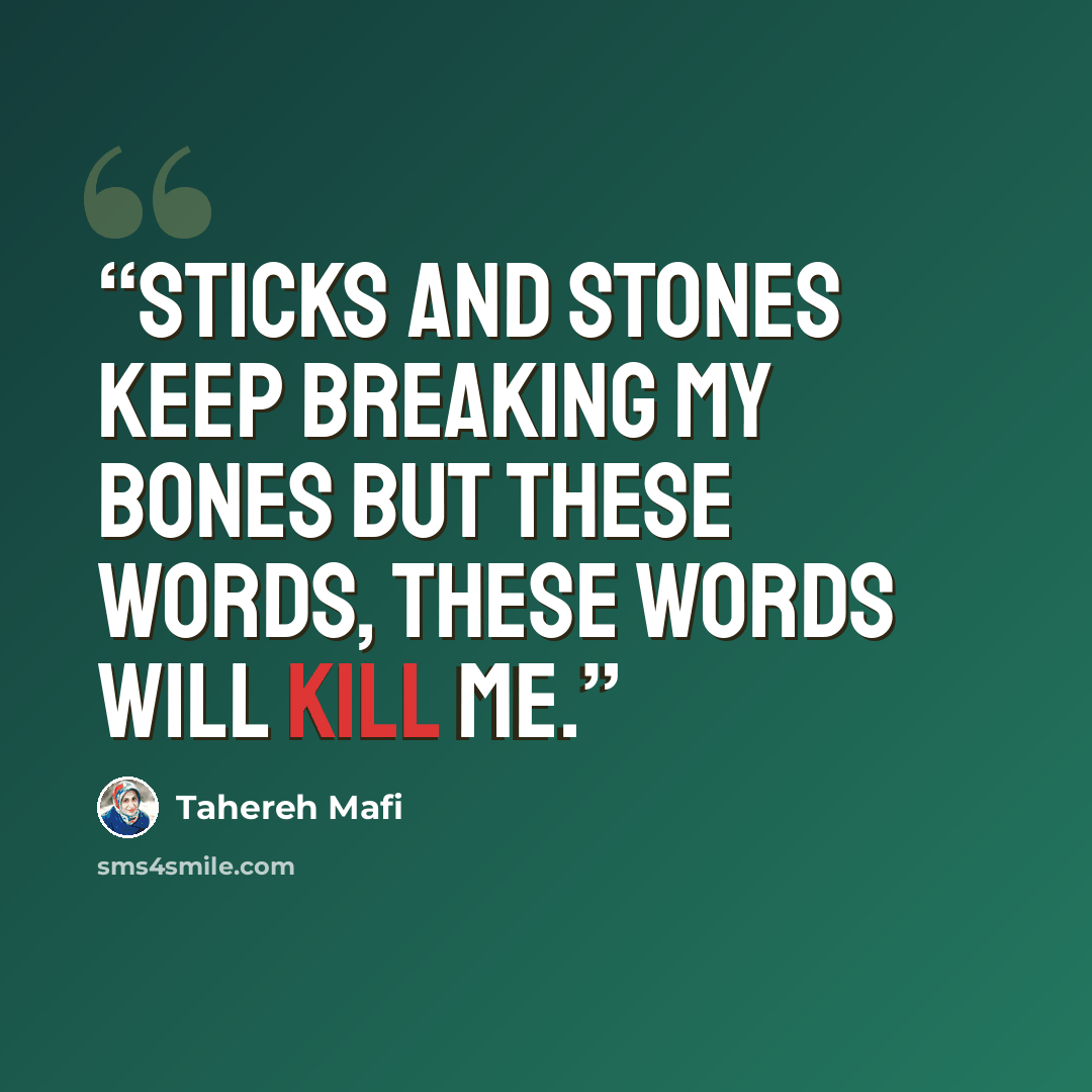 “Sticks and stones keep breaking my bones but these words, these words will kill me.” quote by Tahereh Mafi