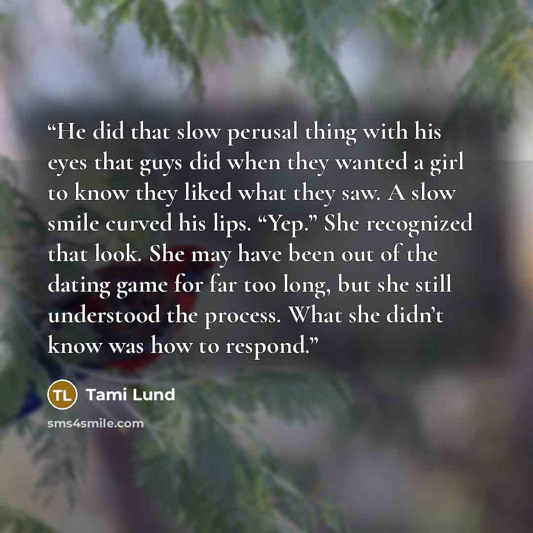 “He did that slow perusal thing with his eyes that guys did when they wanted a girl to know they liked what they saw. A slow smile curved his lips. “Yep.” She recognized that look. She may have been out of the dating game for far too long, but she still understood the process. What she didn’t know…” quote by Tami Lund
