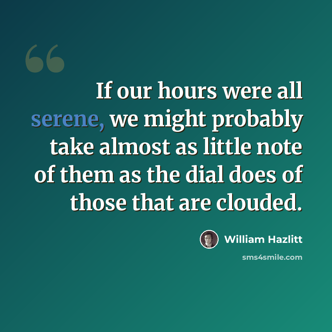 “If our hours were all serene, we might probably take almost as little note of them as the dial does of those that are clouded.” quote by William Hazlitt