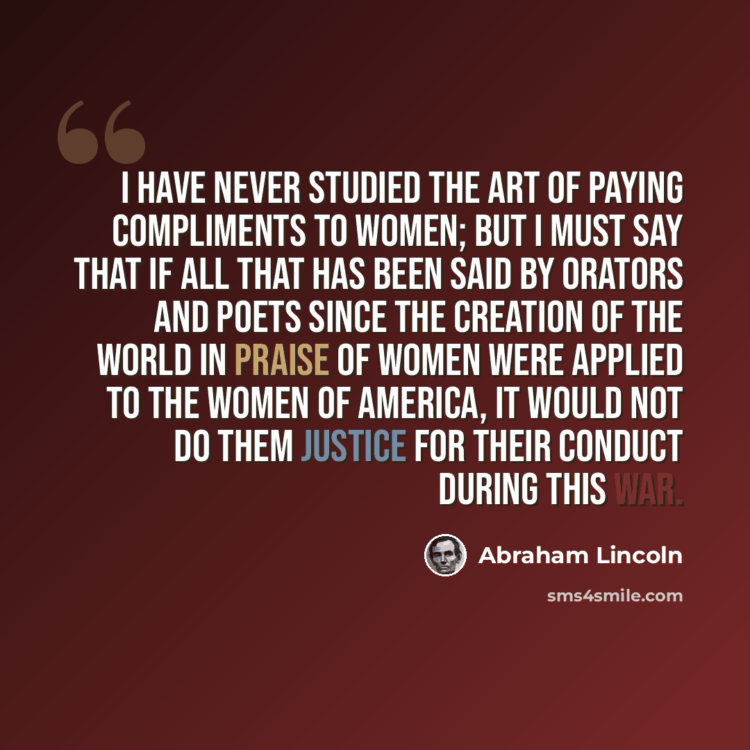 “I have never studied the art of paying compliments to women; but I must say that if all that has been said by orators and poets since the creation of the world in praise of women were applied to the women of America, it would not do them justice for their conduct during this war.” quote by Abraham Lincoln