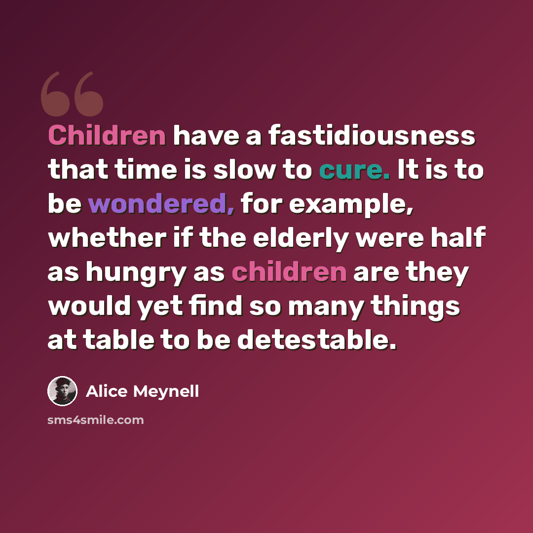 “Children have a fastidiousness that time is slow to cure. It is to be wondered, for example, whether if the elderly were half as hungry as children are they would yet find so many things at table to be detestable.” quote by Alice Meynell