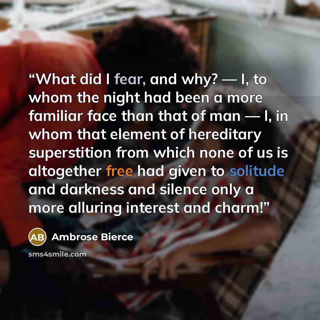 “What did I fear, and why? — I, to whom the night had been a more familiar face than that of man — I, in whom that element of hereditary superstition from which none of us is altogether free had given to solitude and darkness and silence only a more alluring interest and charm!” quote by Ambrose Bierce