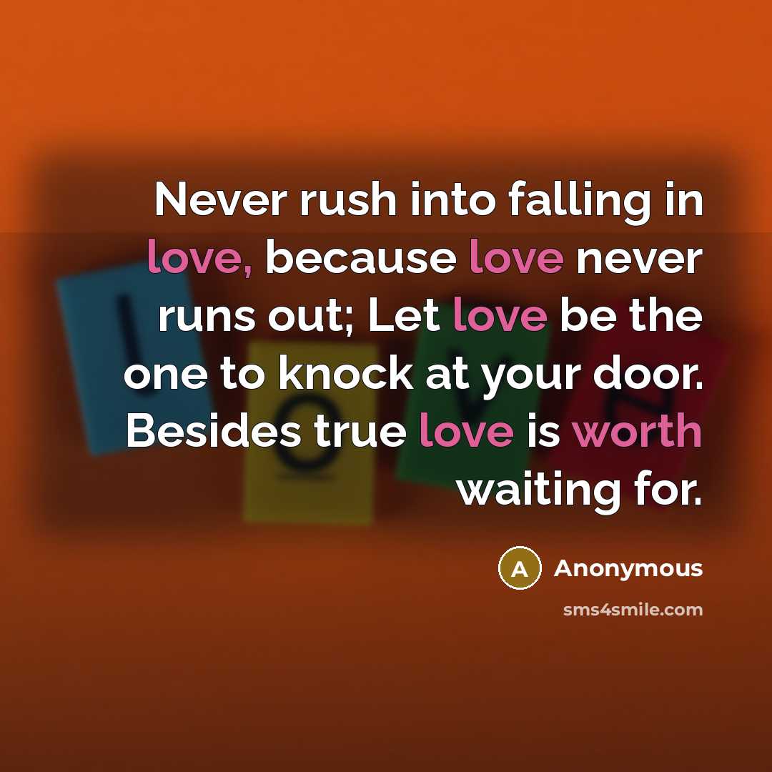 “Never rush into falling in love, because love never runs out; Let love be the one to knock at your door. Besides true love is worth waiting for.” quote by Anonymous