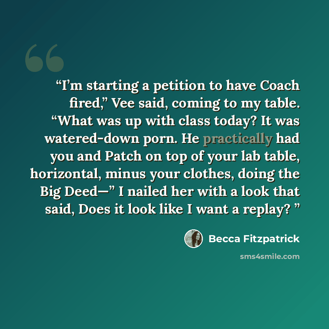 “I’m starting a petition to have Coach fired,” Vee said, coming to my table. “What was up with class today? It was watered-down porn. He practically had you and Patch on top of your lab table, horizontal, minus your clothes, doing the Big Deed—” I nailed her with a look that said, Does it look like…” quote by Becca Fitzpatrick