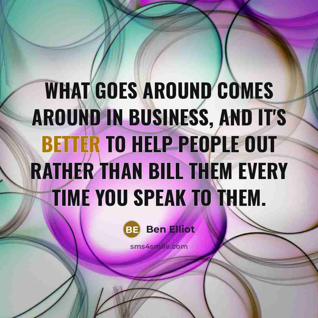 “What goes around comes around in business, and it's better to help people out rather than bill them every time you speak to them.” quote by Ben Elliot