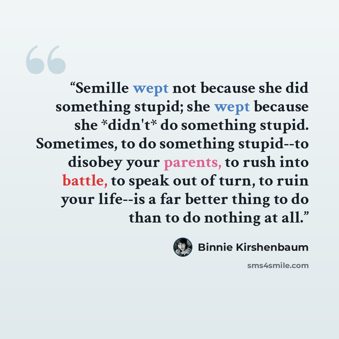 “Semille wept not because she did something stupid; she wept because she *didn't* do something stupid. Sometimes, to do something stupid--to disobey your parents, to rush into battle, to speak out of turn, to ruin your life--is a far better thing to do than to do nothing at all.” quote by Binnie Kirshenbaum