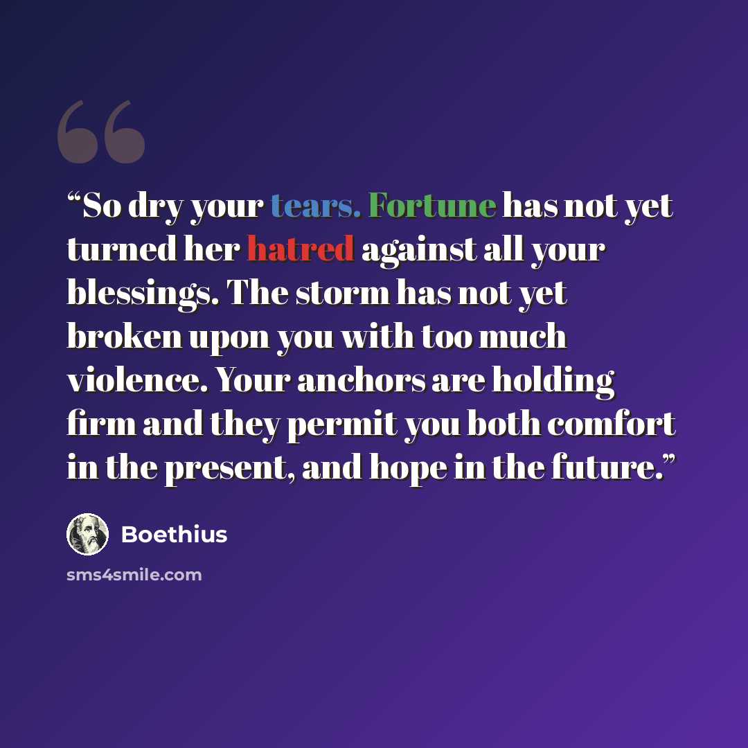 “So dry your tears. Fortune has not yet turned her hatred against all your blessings. The storm has not yet broken upon you with too much violence. Your anchors are holding firm and they permit you both comfort in the present, and hope in the future.” quote by Boethius