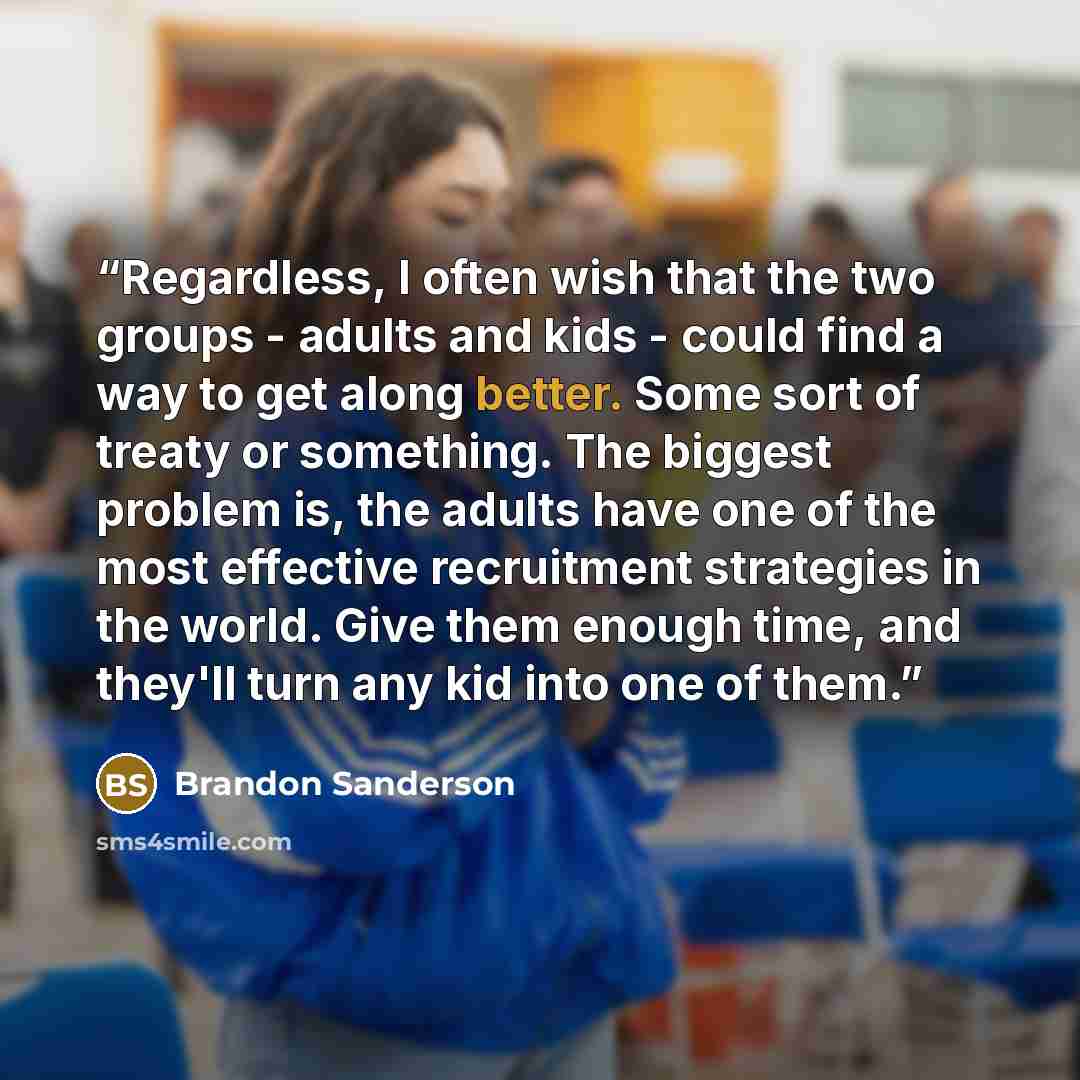 “Regardless, I often wish that the two groups - adults and kids - could find a way to get along better. Some sort of treaty or something. The biggest problem is, the adults have one of the most effective recruitment strategies in the world. Give them enough time, and they'll turn any kid into one…” quote by Brandon Sanderson