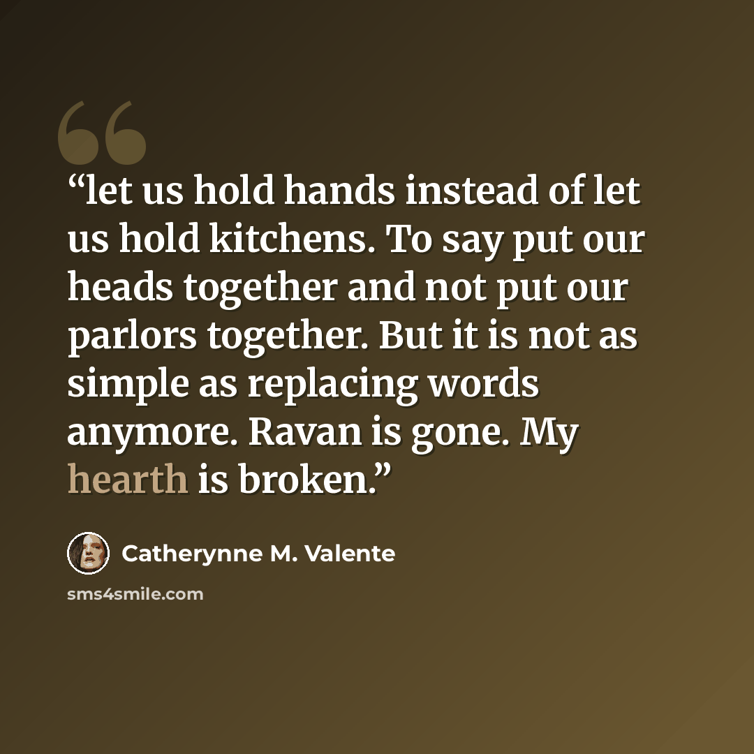 “let us hold hands instead of let us hold kitchens. To say put our heads together and not put our parlors together. But it is not as simple as replacing words anymore. Ravan is gone. My hearth is broken.” quote by Catherynne M. Valente