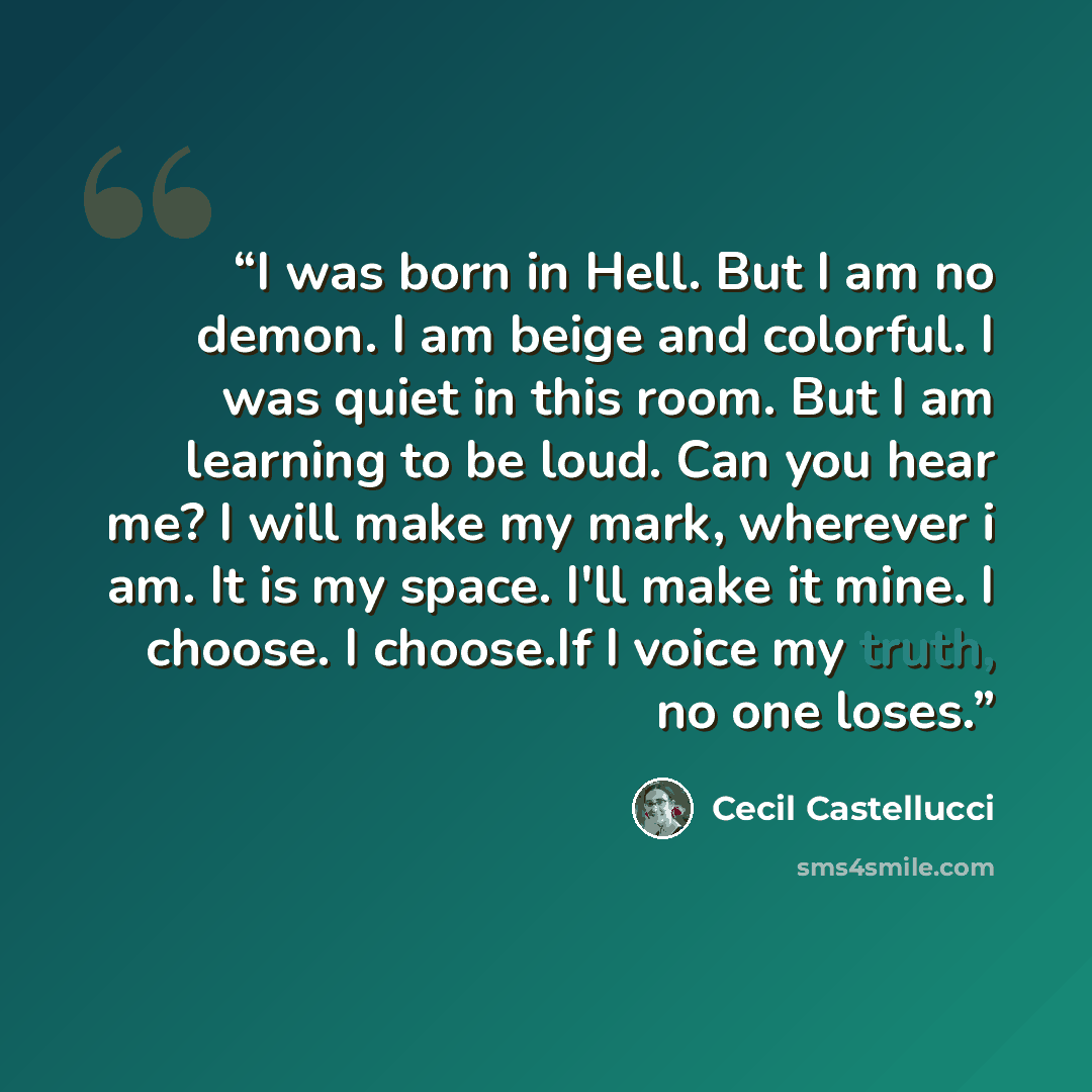“I was born in Hell. But I am no demon. I am beige and colorful. I was quiet in this room. But I am learning to be loud. Can you hear me? I will make my mark, wherever i am. It is my space. I'll make it mine. I choose. I choose.If I voice my truth, no one loses.” quote by Cecil Castellucci