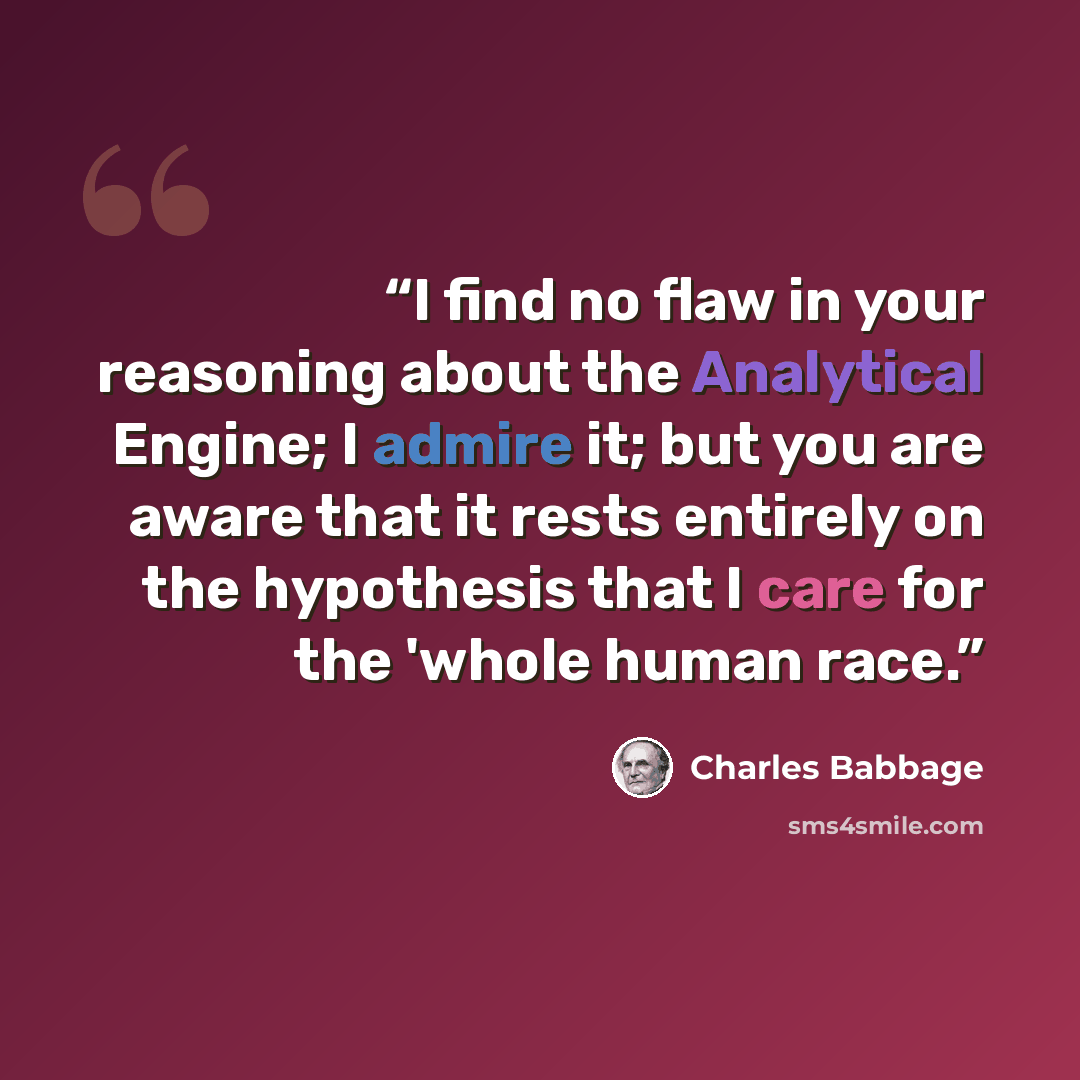 “I find no flaw in your reasoning about the Analytical Engine; I admire it; but you are aware that it rests entirely on the hypothesis that I care for the 'whole human race.” quote by Charles Babbage