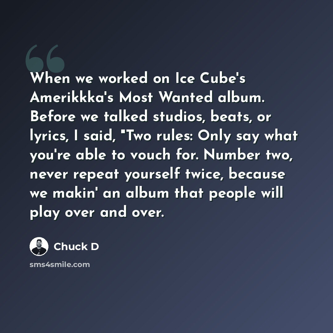 “When we worked on Ice Cube's Amerikkka's Most Wanted album. Before we talked studios, beats, or lyrics, I said, "Two rules: Only say what you're able to vouch for. Number two, never repeat yourself twice, because we makin' an album that people will play over and over.” quote by Chuck D