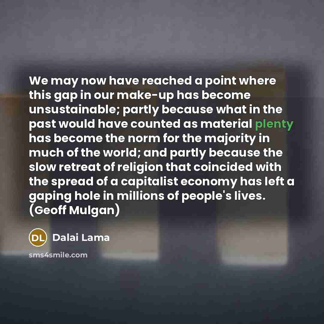 “We may now have reached a point where this gap in our make-up has become unsustainable; partly because what in the past would have counted as material plenty has become the norm for the majority in much of the world; and partly because the slow retreat of religion that coincided with the spread of…” quote by Dalai Lama