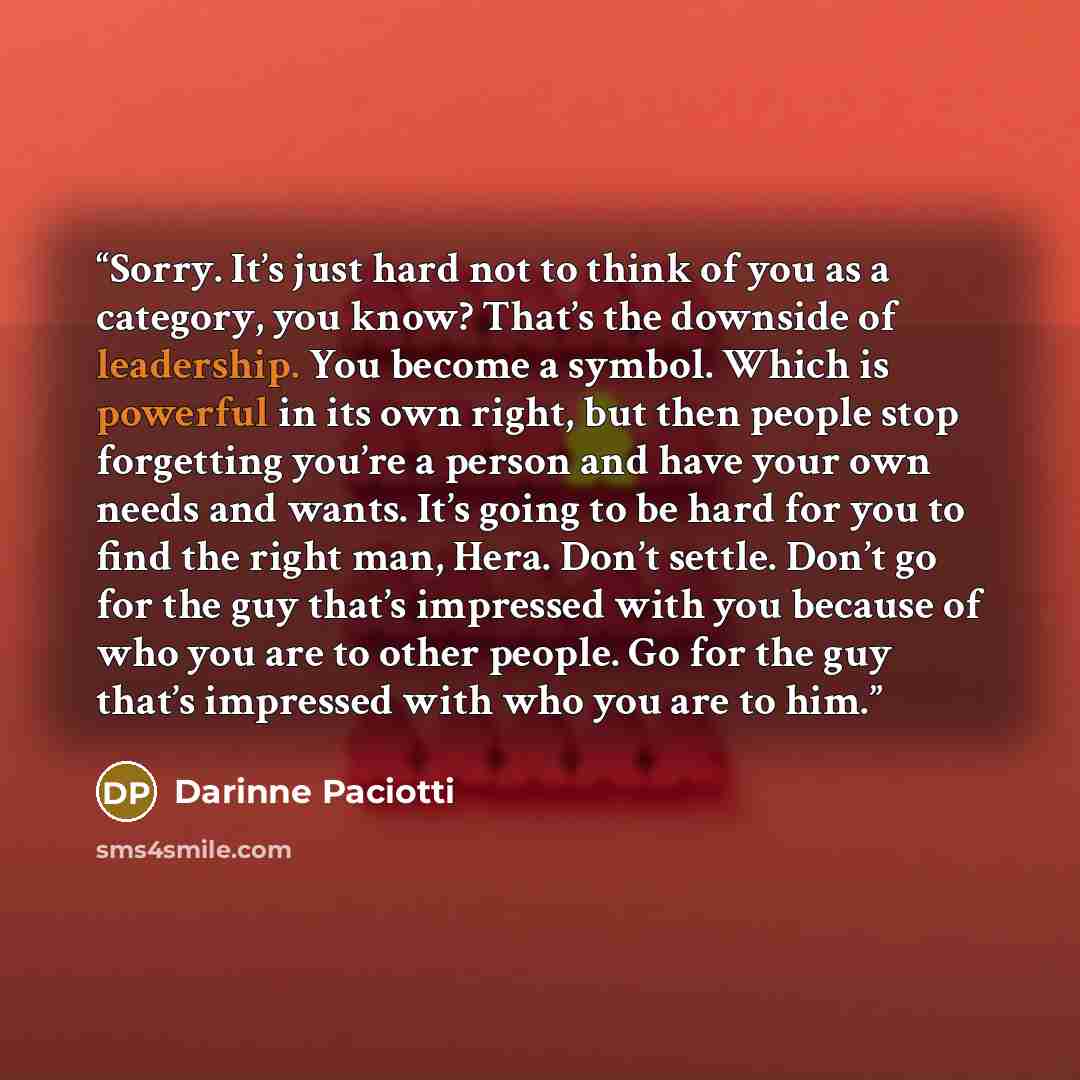 “Sorry. It’s just hard not to think of you as a category, you know? That’s the downside of leadership. You become a symbol. Which is powerful in its own right, but then people stop forgetting you’re a person and have your own needs and wants. It’s going to be hard for you to find the right man…” quote by Darinne Paciotti