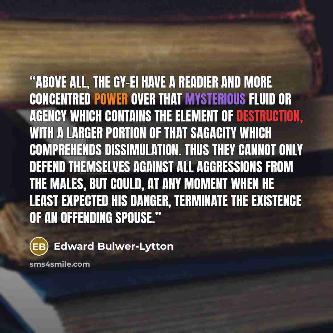 “Above all, the Gy-ei have a readier and more concentred power over that mysterious fluid or agency which contains the element of destruction, with a larger portion of that sagacity which comprehends dissimulation. Thus they cannot only defend themselves against all aggressions from the males, but…” quote by Edward Bulwer-Lytton