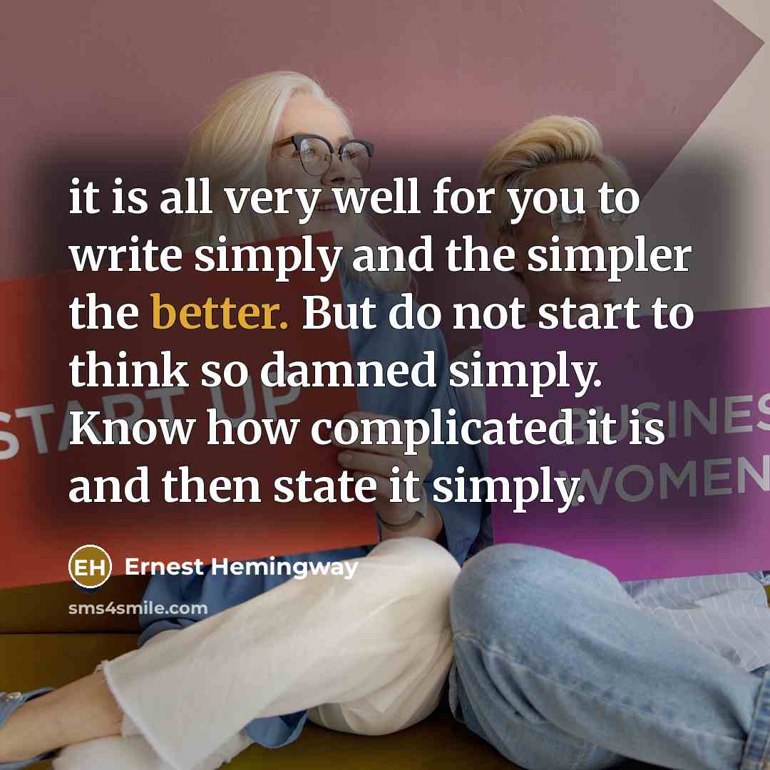 “it is all very well for you to write simply and the simpler the better. But do not start to think so damned simply. Know how complicated it is and then state it simply.” quote by Ernest Hemingway