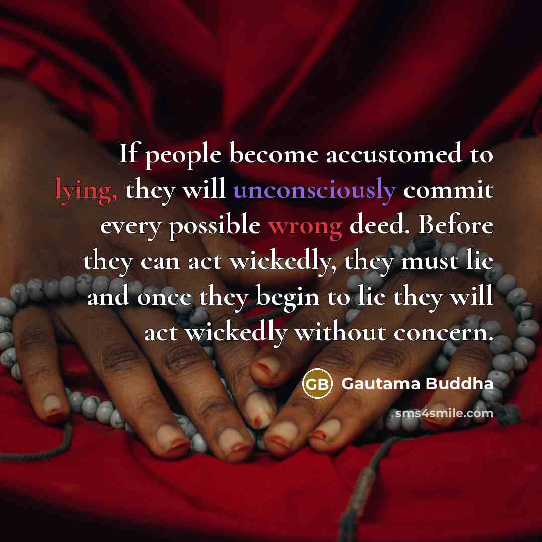 “If people become accustomed to lying, they will unconsciously commit every possible wrong deed. Before they can act wickedly, they must lie and once they begin to lie they will act wickedly without concern.” quote by Gautama Buddha