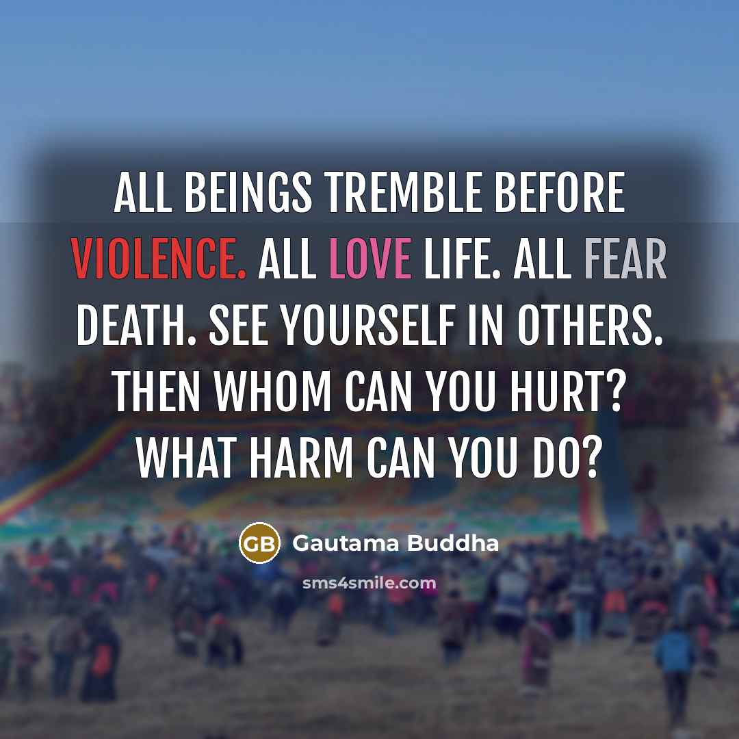 “All beings tremble before violence. All love life. All fear death. See yourself in others. Then whom can you hurt? What harm can you do?” quote by Gautama Buddha