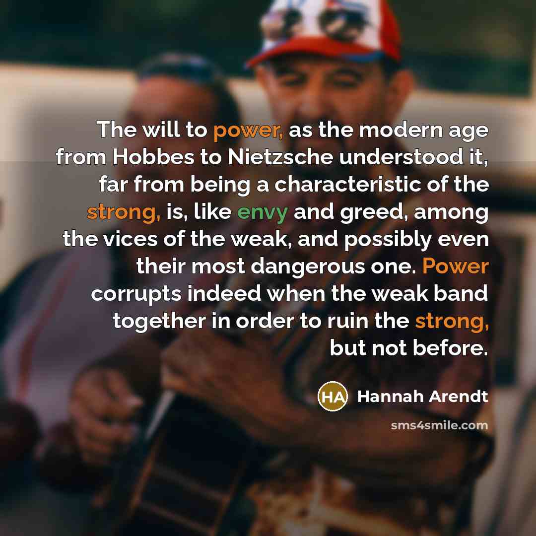 “The will to power, as the modern age from Hobbes to Nietzsche understood it, far from being a characteristic of the strong, is, like envy and greed, among the vices of the weak, and possibly even their most dangerous one. Power corrupts indeed when the weak band together in order to ruin the…” quote by Hannah Arendt