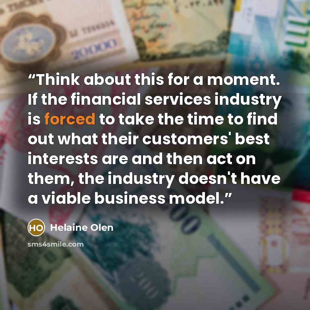 “Think about this for a moment. If the financial services industry is forced to take the time to find out what their customers' best interests are and then act on them, the industry doesn't have a viable business model.” quote by Helaine Olen