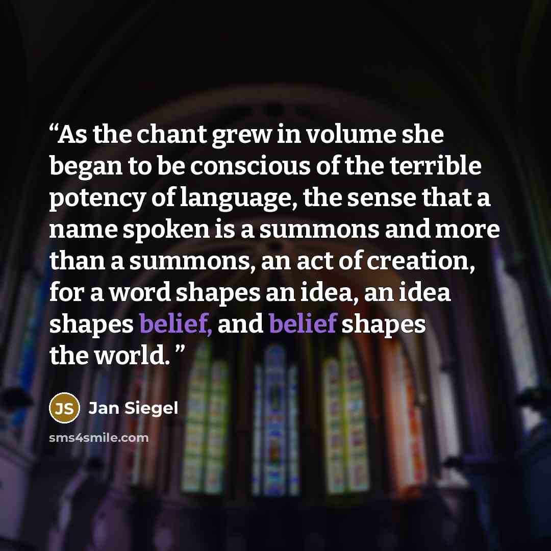 “As the chant grew in volume she began to be conscious of the terrible potency of language, the sense that a name spoken is a summons and more than a summons, an act of creation, for a word shapes an idea, an idea shapes belief, and belief shapes the world.” quote by Jan Siegel