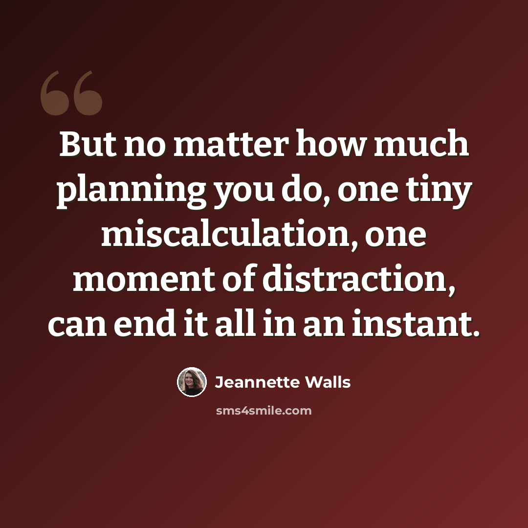 “But no matter how much planning you do, one tiny miscalculation, one moment of distraction, can end it all in an instant.” quote by Jeannette Walls
