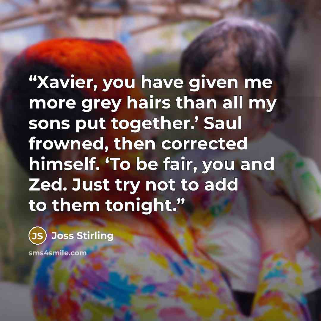 “Xavier, you have given me more grey hairs than all my sons put together.’ Saul frowned, then corrected himself. ‘To be fair, you and Zed. Just try not to add to them tonight.” quote by Joss Stirling