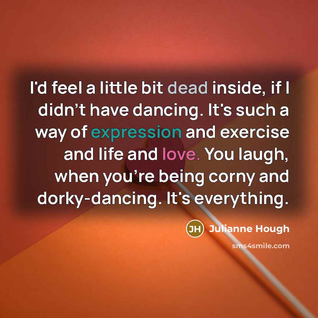 “I'd feel a little bit dead inside, if I didn't have dancing. It's such a way of expression and exercise and life and love. You laugh, when you're being corny and dorky-dancing. It's everything.” quote by Julianne Hough
