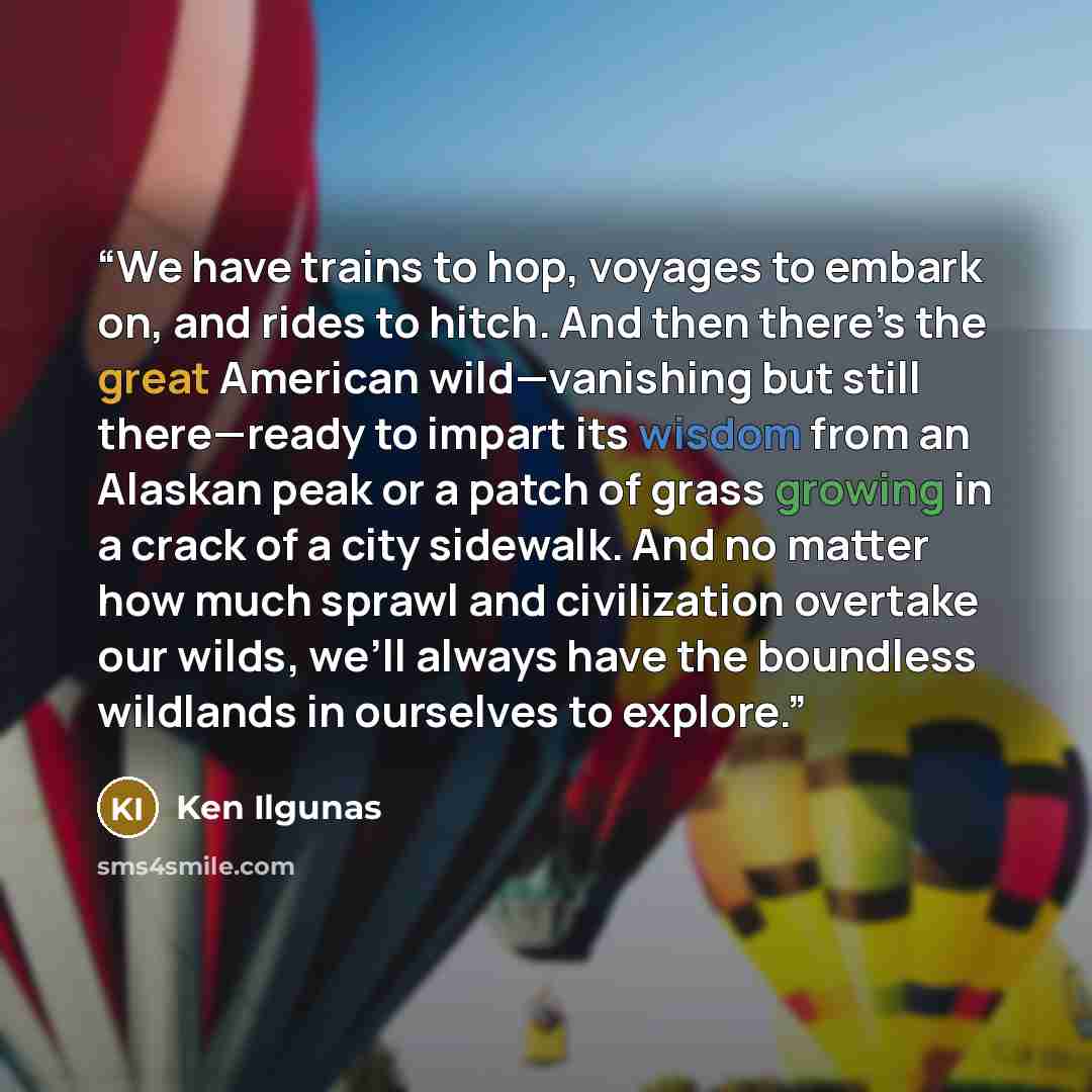 “We have trains to hop, voyages to embark on, and rides to hitch. And then there’s the great American wild—vanishing but still there—ready to impart its wisdom from an Alaskan peak or a patch of grass growing in a crack of a city sidewalk. And no matter how much sprawl and civilization overtake our…” quote by Ken Ilgunas