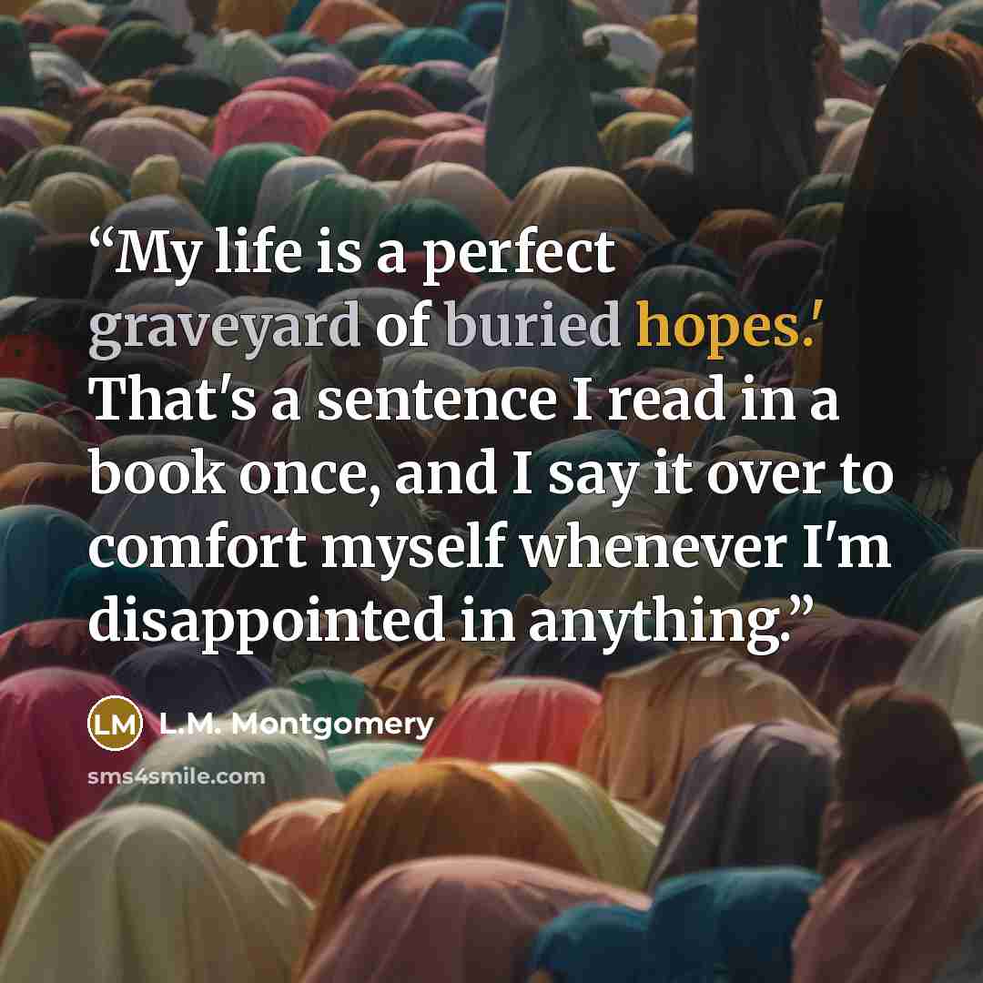“My life is a perfect graveyard of buried hopes.' That's a sentence I read in a book once, and I say it over to comfort myself whenever I'm disappointed in anything.” quote by L.M. Montgomery