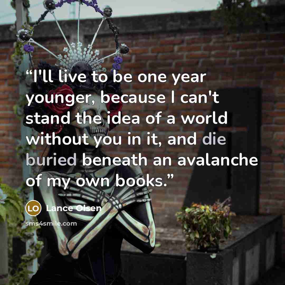 “I'll live to be one year younger, because I can't stand the idea of a world without you in it, and die buried beneath an avalanche of my own books.” quote by Lance Olsen