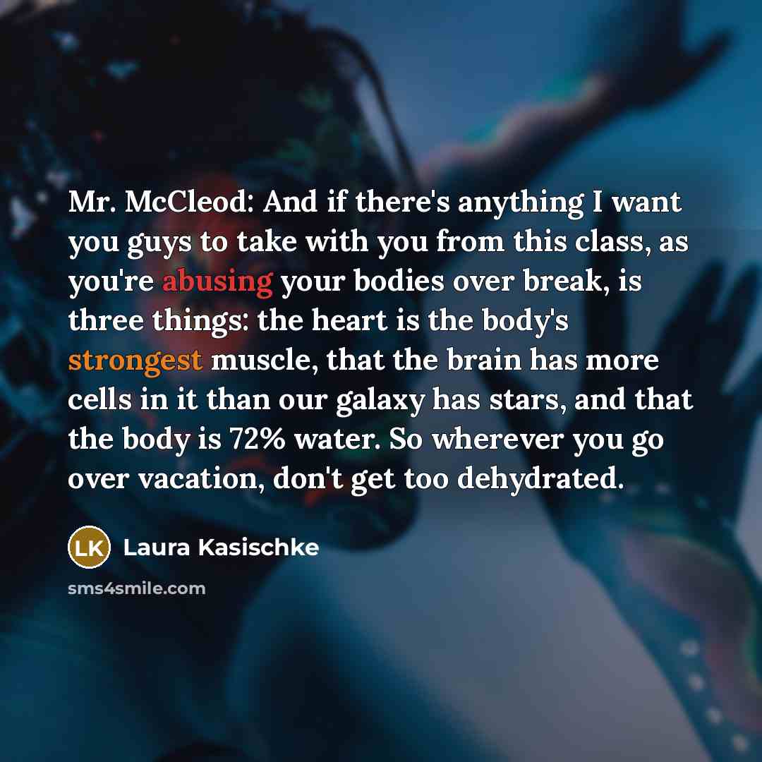 “Mr. McCleod: And if there's anything I want you guys to take with you from this class, as you're abusing your bodies over break, is three things: the heart is the body's strongest muscle, that the brain has more cells in it than our galaxy has stars, and that the body is 72% water. So wherever you…” quote by Laura Kasischke