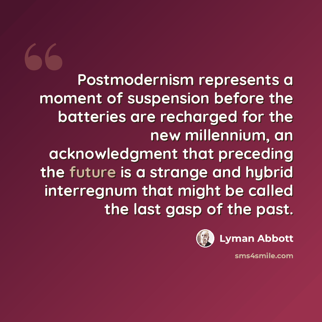 “Postmodernism represents a moment of suspension before the batteries are recharged for the new millennium, an acknowledgment that preceding the future is a strange and hybrid interregnum that might be called the last gasp of the past.” quote by Lyman Abbott