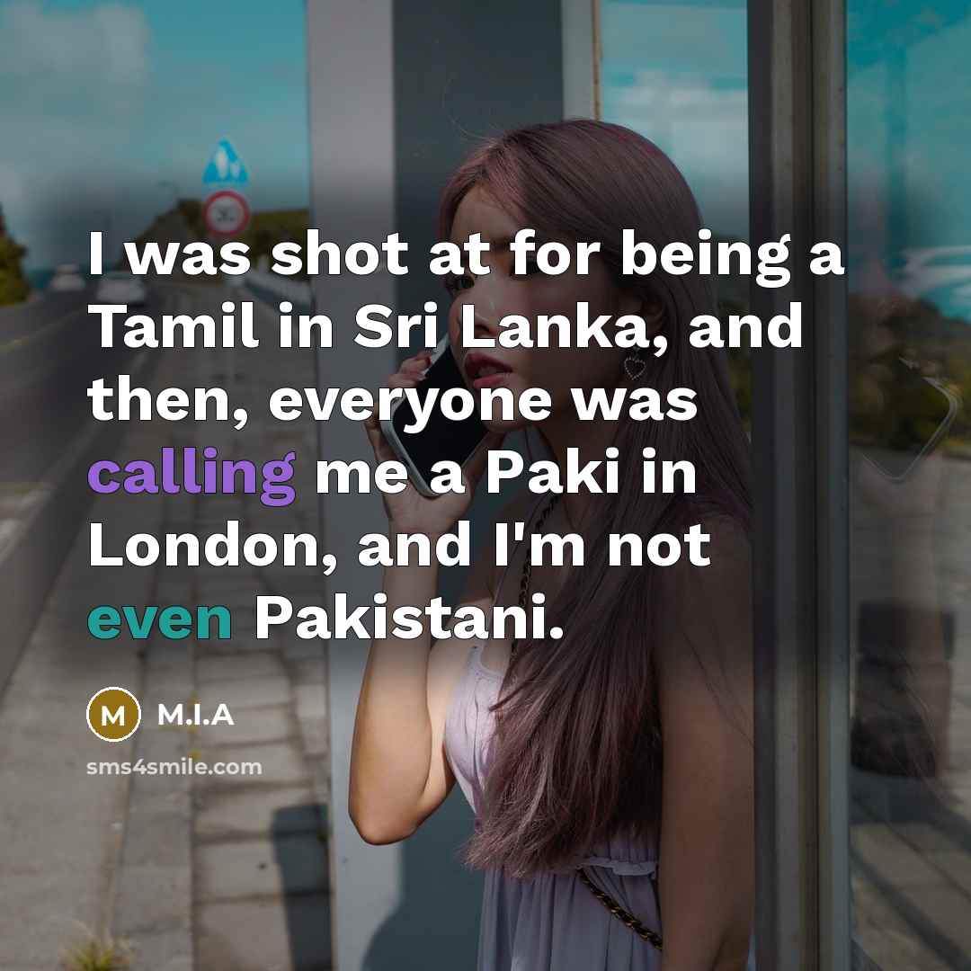 “I was shot at for being a Tamil in Sri Lanka, and then, everyone was calling me a Paki in London, and I'm not even Pakistani.” quote by M.I.A