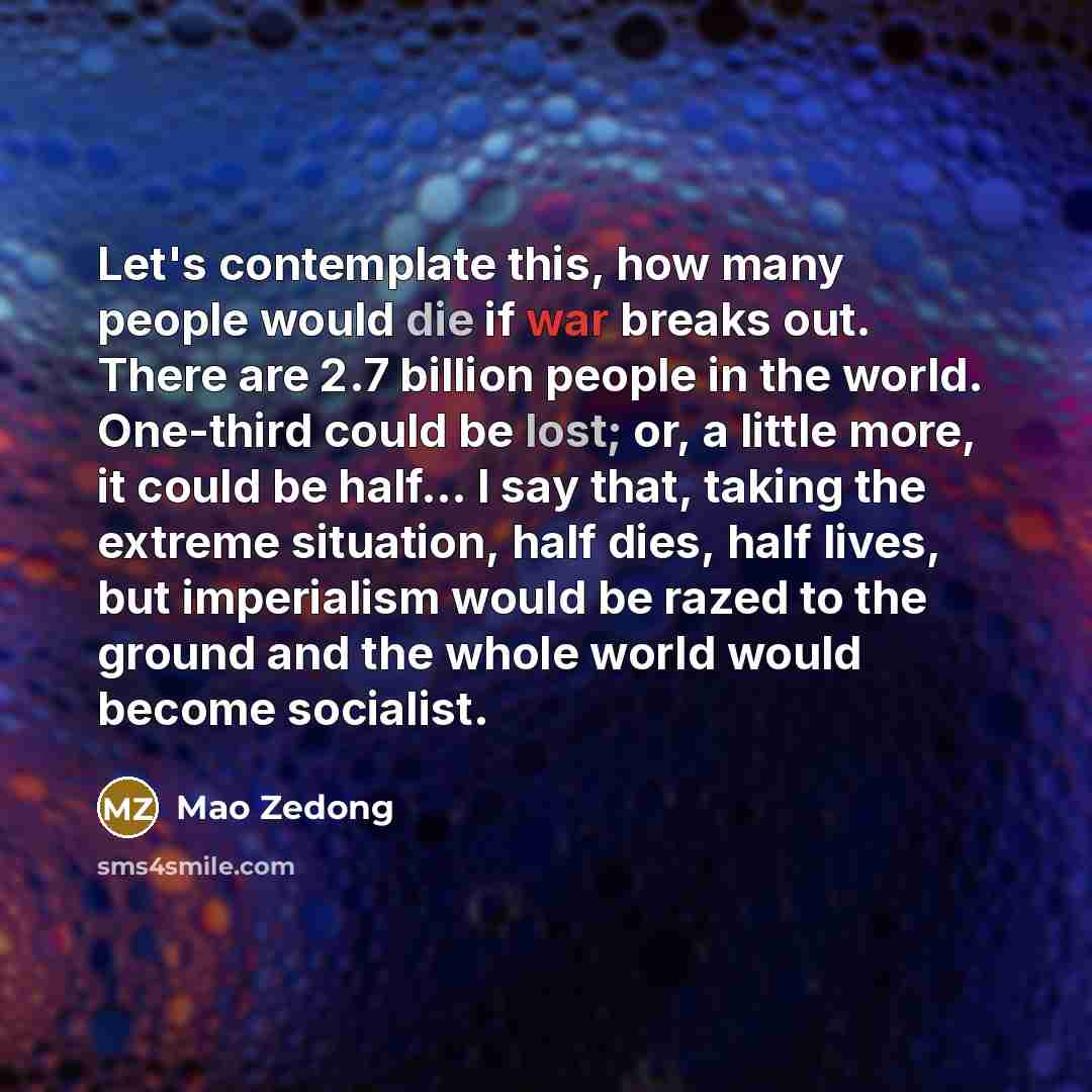 “Let's contemplate this, how many people would die if war breaks out. There are 2.7 billion people in the world. One-third could be lost; or, a little more, it could be half... I say that, taking the extreme situation, half dies, half lives, but imperialism would be razed to the ground and the…” quote by Mao Zedong