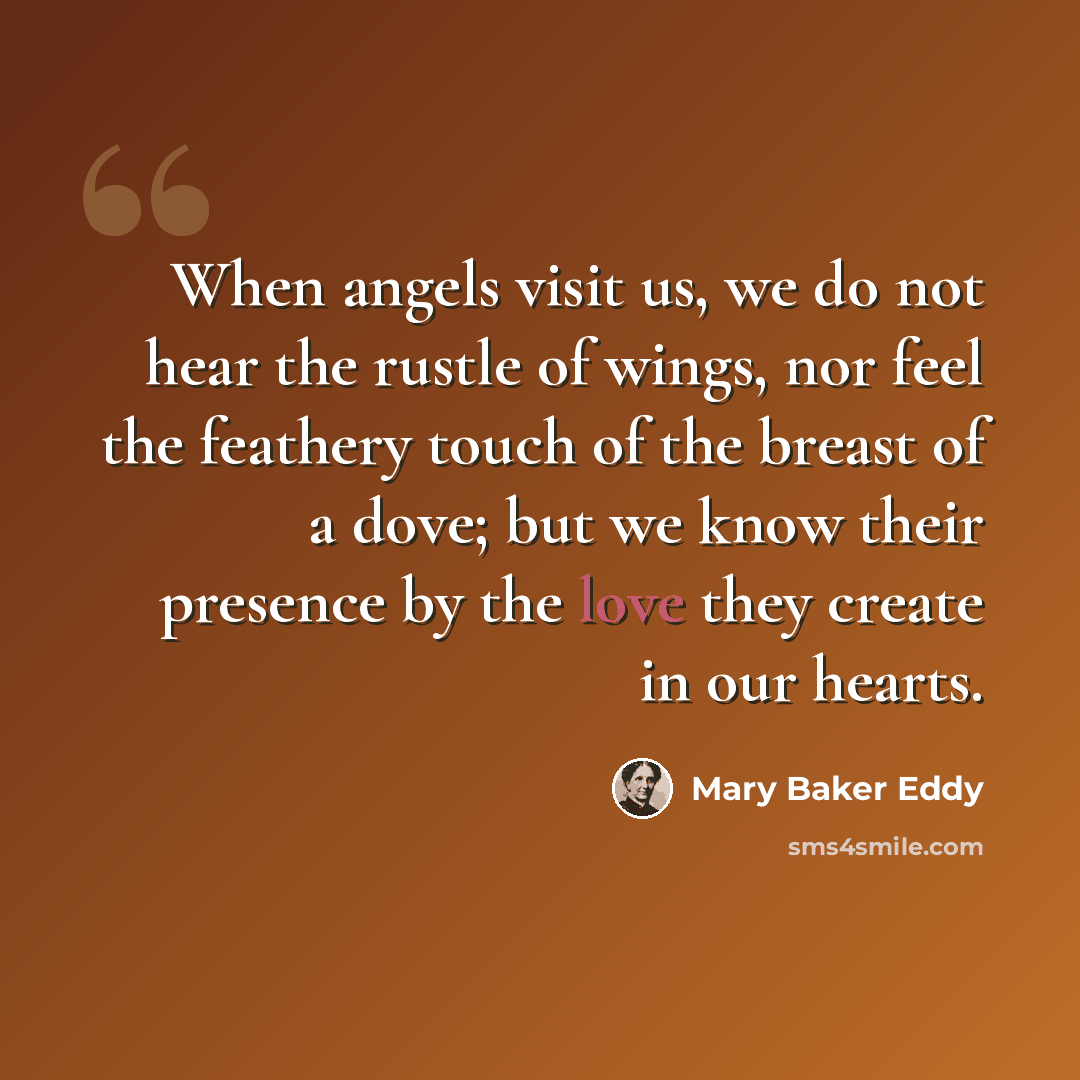 “When angels visit us, we do not hear the rustle of wings, nor feel the feathery touch of the breast of a dove; but we know their presence by the love they create in our hearts.” quote by Mary Baker Eddy
