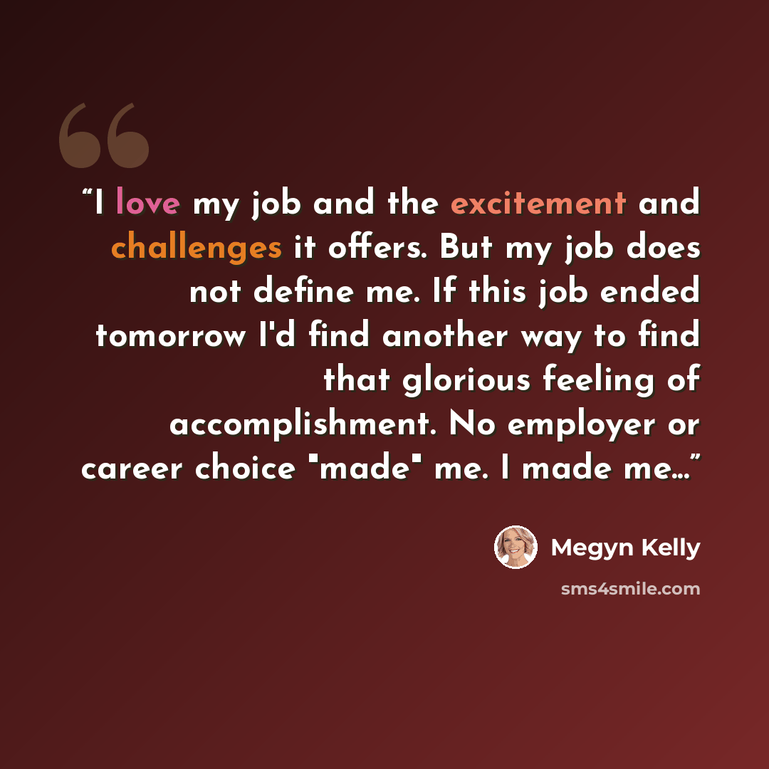 “I love my job and the excitement and challenges it offers. But my job does not define me. If this job ended tomorrow I'd find another way to find that glorious feeling of accomplishment. No employer or career choice "made" me. I made me...” quote by Megyn Kelly