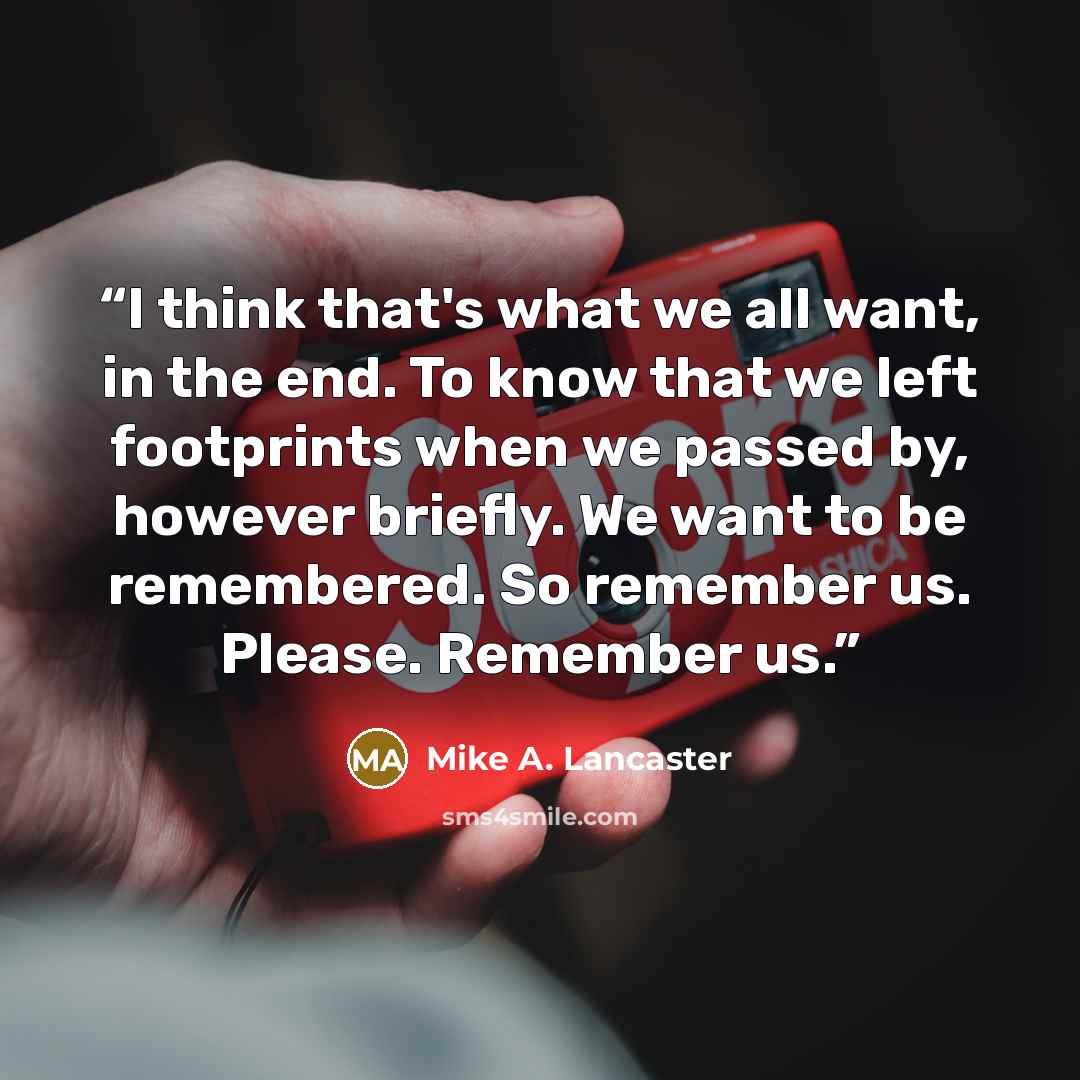 “I think that's what we all want, in the end. To know that we left footprints when we passed by, however briefly. We want to be remembered. So remember us. Please. Remember us.” quote by Mike A. Lancaster