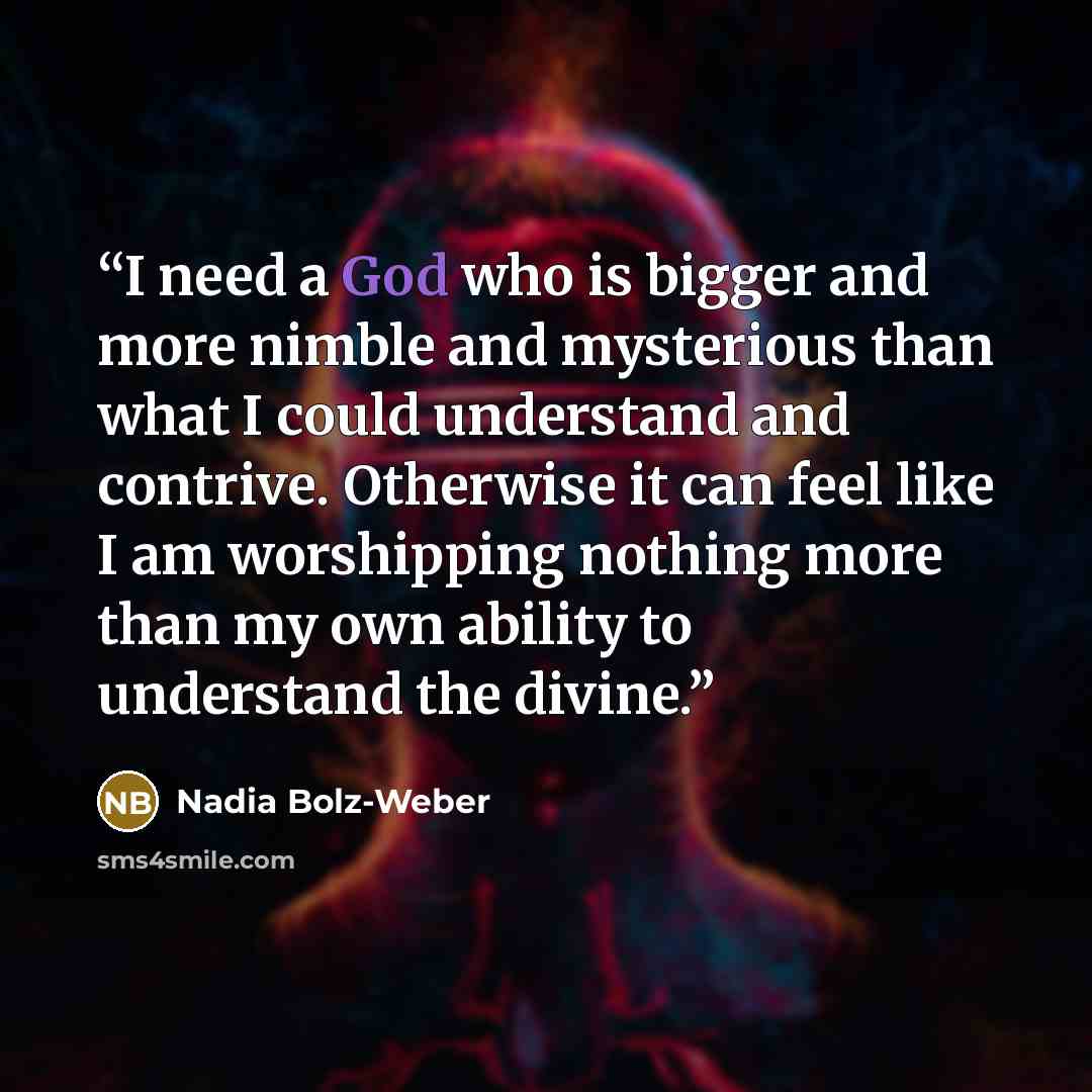 “I need a God who is bigger and more nimble and mysterious than what I could understand and contrive. Otherwise it can feel like I am worshipping nothing more than my own ability to understand the divine.” quote by Nadia Bolz-Weber