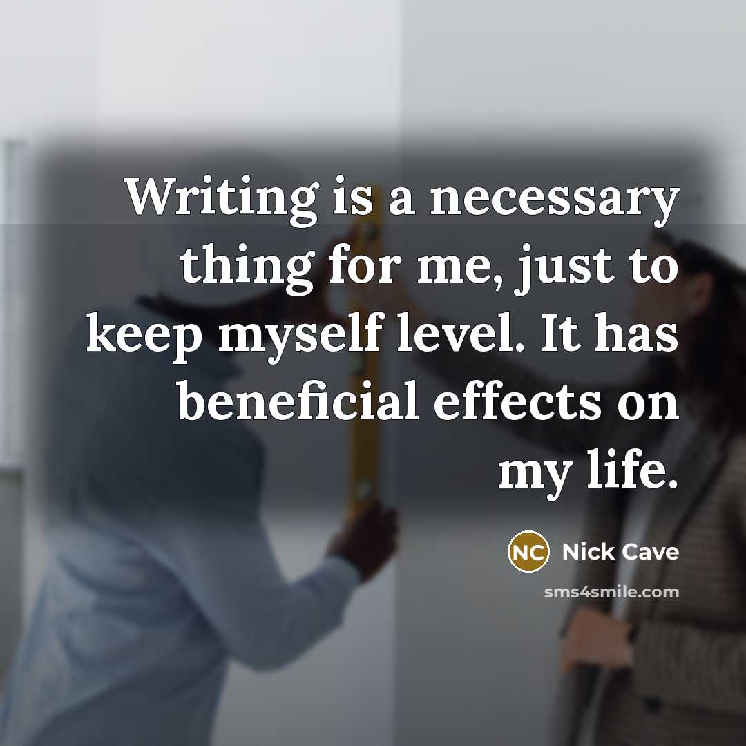“Writing is a necessary thing for me, just to keep myself level. It has beneficial effects on my life.” quote by Nick Cave