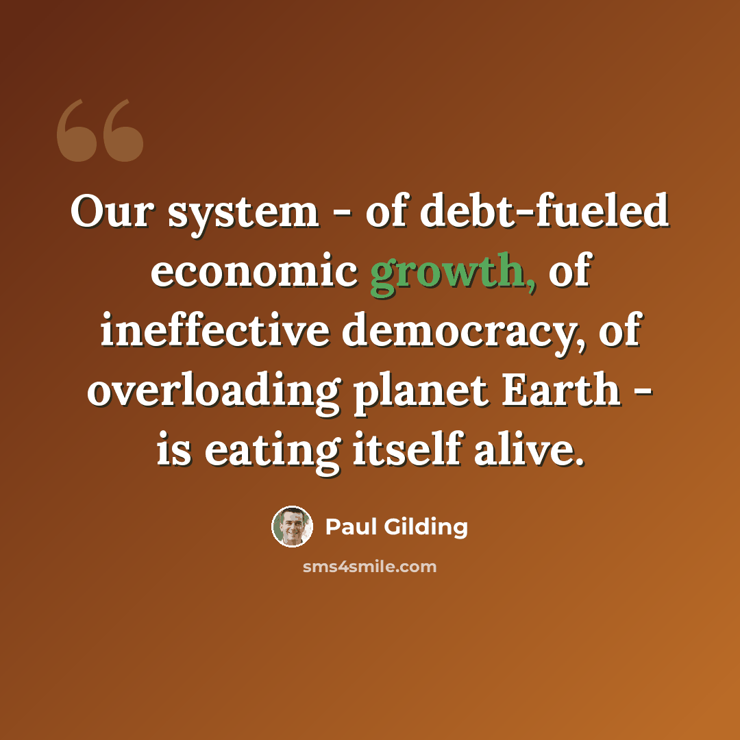 “Our system - of debt-fueled economic growth, of ineffective democracy, of overloading planet Earth - is eating itself alive.” quote by Paul Gilding