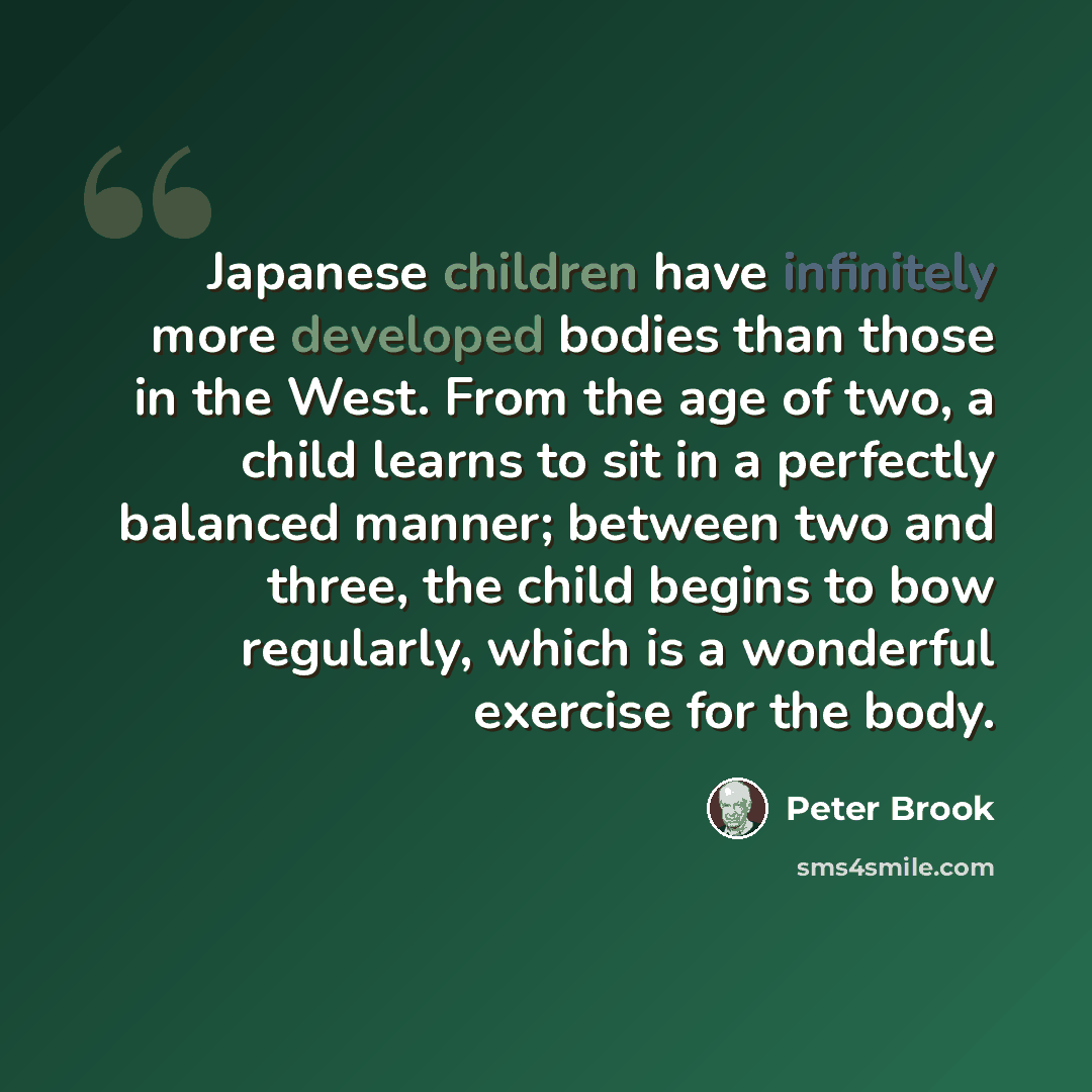 “Japanese children have infinitely more developed bodies than those in the West. From the age of two, a child learns to sit in a perfectly balanced manner; between two and three, the child begins to bow regularly, which is a wonderful exercise for the body.” quote by Peter Brook