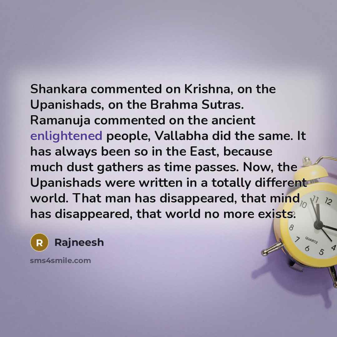 “Shankara commented on Krishna, on the Upanishads, on the Brahma Sutras. Ramanuja commented on the ancient enlightened people, Vallabha did the same. It has always been so in the East, because much dust gathers as time passes. Now, the Upanishads were written in a totally different world. That man…” quote by Rajneesh