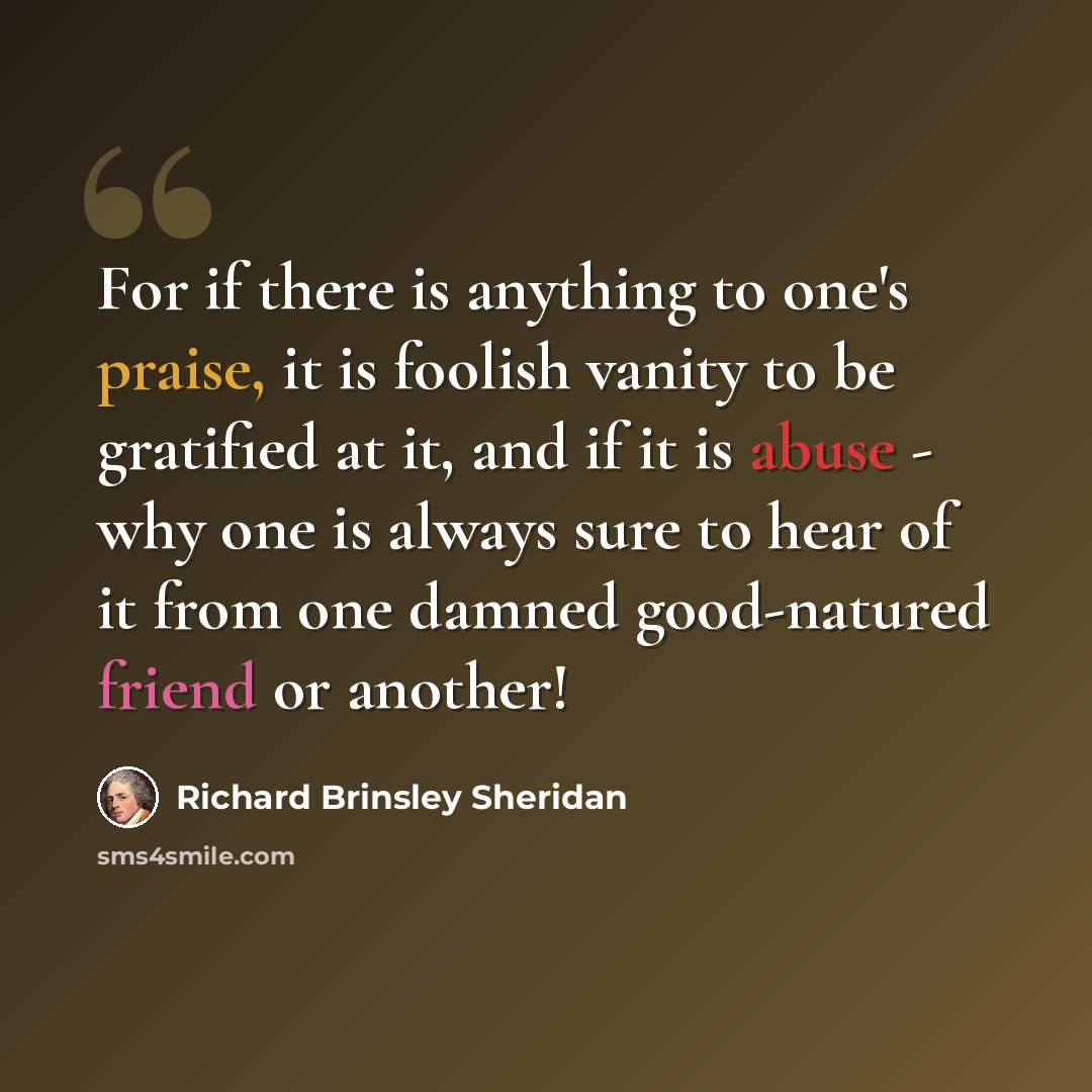 “For if there is anything to one's praise, it is foolish vanity to be gratified at it, and if it is abuse - why one is always sure to hear of it from one damned good-natured friend or another!” quote by Richard Brinsley Sheridan