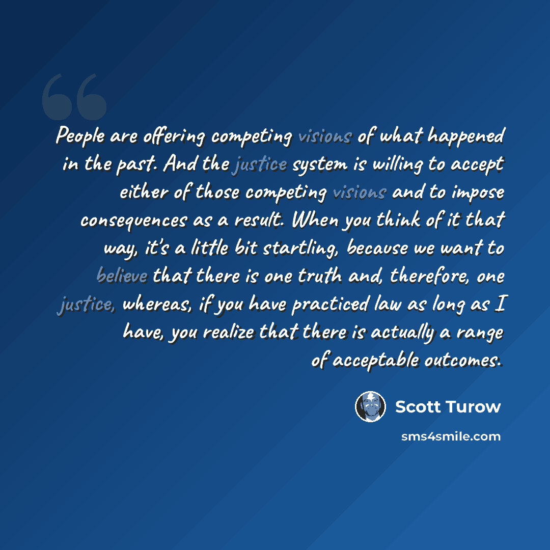 “People are offering competing visions of what happened in the past. And the justice system is willing to accept either of those competing visions and to impose consequences as a result. When you think of it that way, it's a little bit startling, because we want to believe that there is one truth…” quote by Scott Turow