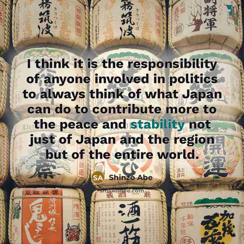 “I think it is the responsibility of anyone involved in politics to always think of what Japan can do to contribute more to the peace and stability not just of Japan and the region but of the entire world.” quote by Shinzo Abe