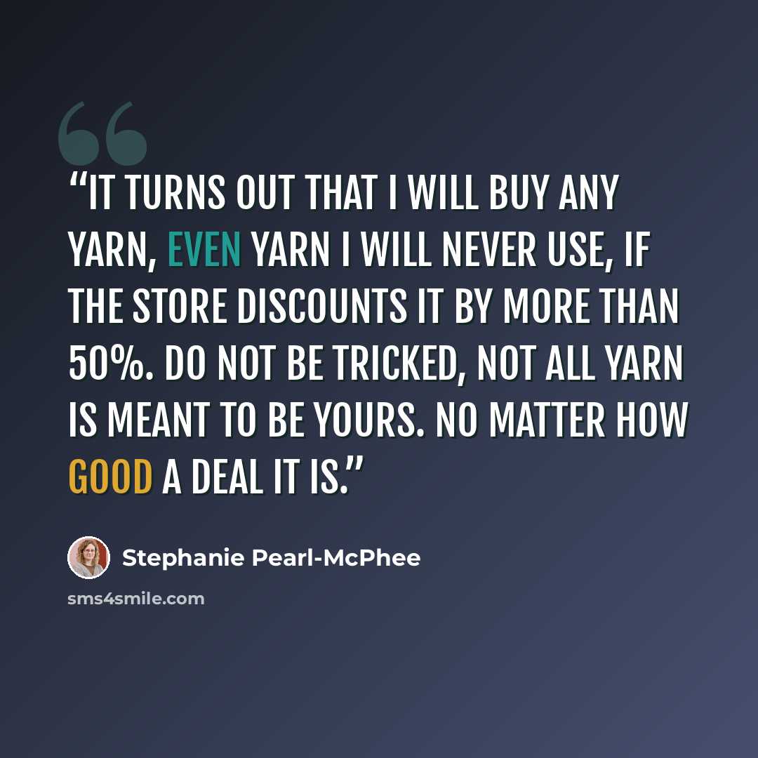 “It turns out that I will buy any yarn, even yarn I will never use, if the store discounts it by more than 50%. Do not be tricked, not all yarn is meant to be yours. No matter how good a deal it is.” quote by Stephanie Pearl-McPhee