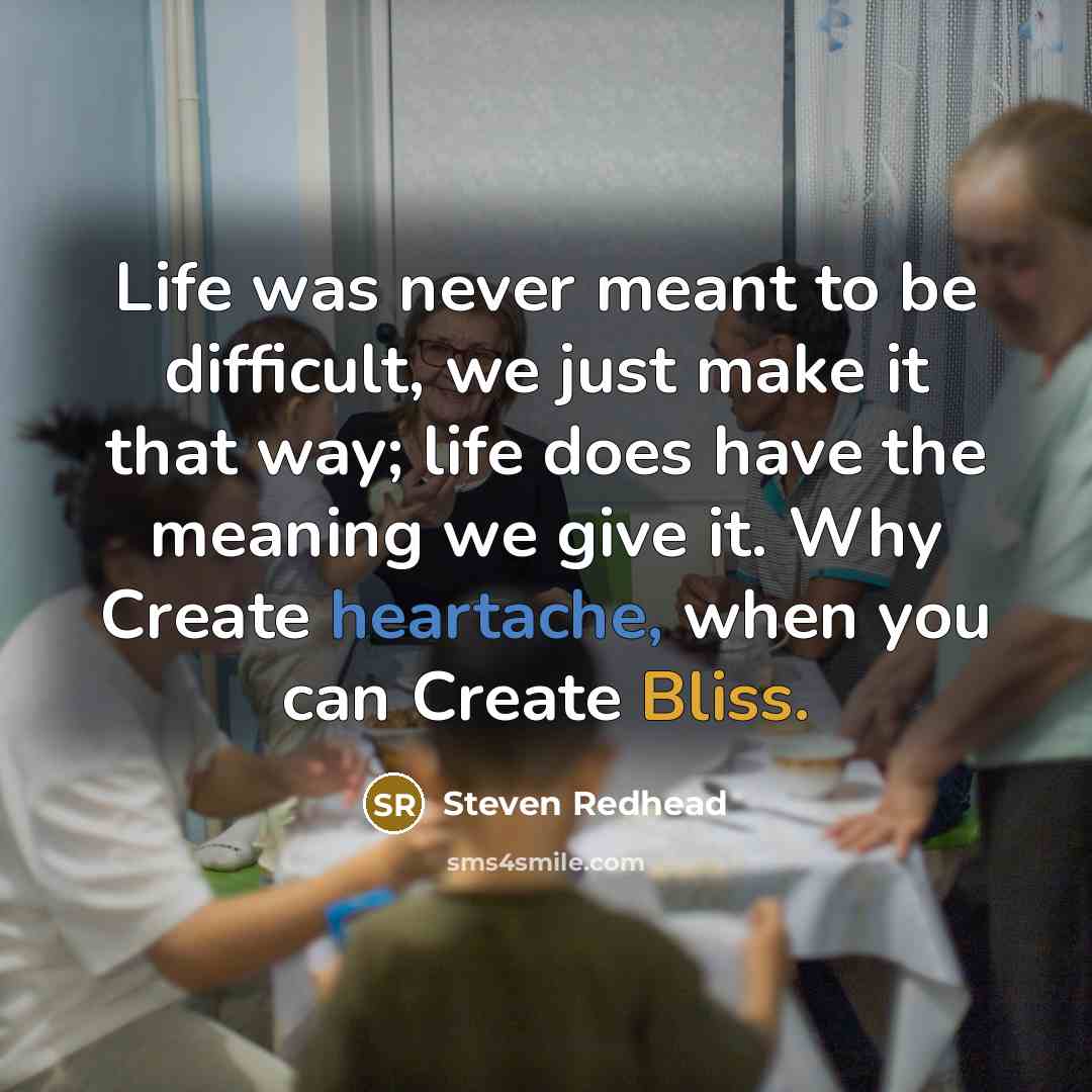 “Life was never meant to be difficult, we just make it that way; life does have the meaning we give it. Why Create heartache, when you can Create Bliss.” quote by Steven Redhead