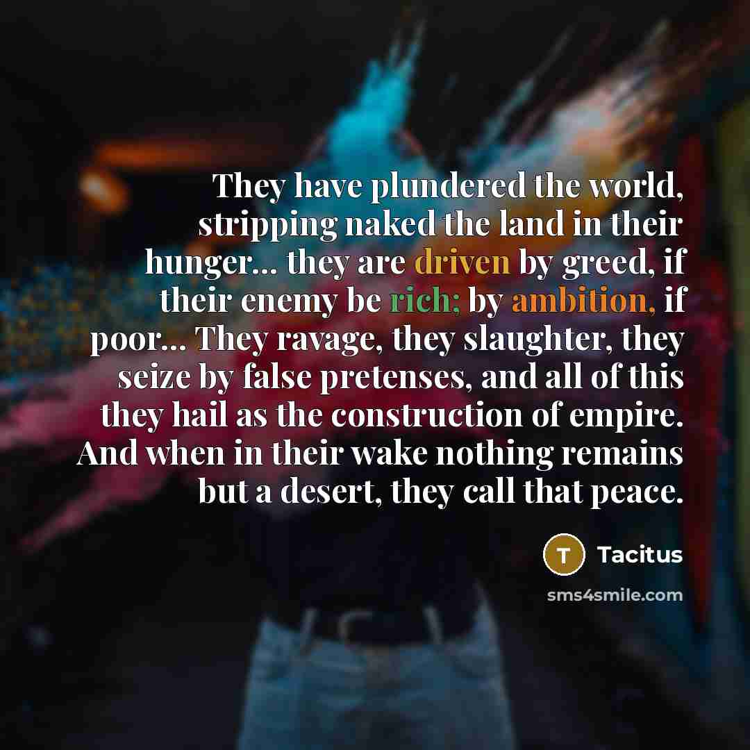 “They have plundered the world, stripping naked the land in their hunger… they are driven by greed, if their enemy be rich; by ambition, if poor… They ravage, they slaughter, they seize by false pretenses, and all of this they hail as the construction of empire. And when in their wake nothing…” quote by Tacitus