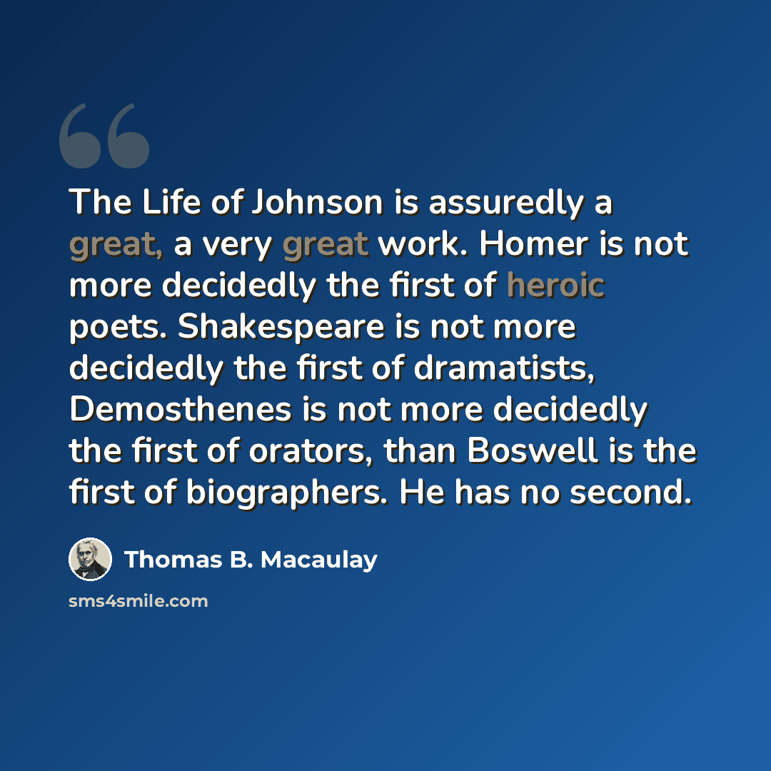 “The Life of Johnson is assuredly a great, a very great work. Homer is not more decidedly the first of heroic poets. Shakespeare is not more decidedly the first of dramatists, Demosthenes is not more decidedly the first of orators, than Boswell is the first of biographers. He has no second.” quote by Thomas B. Macaulay